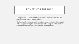 FITNESS FOR PURPOSE
• A program can be deemed fit for purpose if it meets and matches the
specification as set out during analysis
• The functional requirements will have been agreed with the client as part
of the analysis. During the evaluation phase the program will be tested
to check that the functional requirements have been met.
 