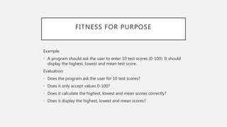 FITNESS FOR PURPOSE
Example:
• A program should ask the user to enter 10 test scores (0-100). It should
display the highest, lowest and mean test score.
Evaluation:
• Does the program ask the user for 10 test scores?
• Does it only accept values 0-100?
• Does it calculate the highest, lowest and mean scores correctly?
• Does it display the highest, lowest and mean scores?
 