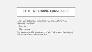 EFFICIENT CODING CONSTRUCTS
All program code should make efficient use of available hardware
resources, in particular:
• Processor
• Main memory
It is also important for programmers to write code in a way that makes an
efficient use of their development time
 