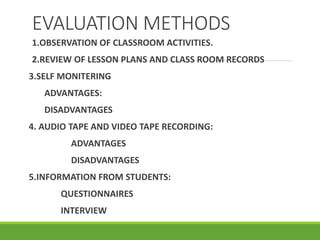 EVALUATION METHODS
1.OBSERVATION OF CLASSROOM ACTIVITIES.
2.REVIEW OF LESSON PLANS AND CLASS ROOM RECORDS
3.SELF MONITERING
ADVANTAGES:
DISADVANTAGES
4. AUDIO TAPE AND VIDEO TAPE RECORDING:
ADVANTAGES
DISADVANTAGES
5.INFORMATION FROM STUDENTS:
QUESTIONNAIRES
INTERVIEW
 