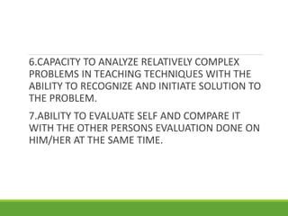 6.CAPACITY TO ANALYZE RELATIVELY COMPLEX
PROBLEMS IN TEACHING TECHNIQUES WITH THE
ABILITY TO RECOGNIZE AND INITIATE SOLUTION TO
THE PROBLEM.
7.ABILITY TO EVALUATE SELF AND COMPARE IT
WITH THE OTHER PERSONS EVALUATION DONE ON
HIM/HER AT THE SAME TIME.
 