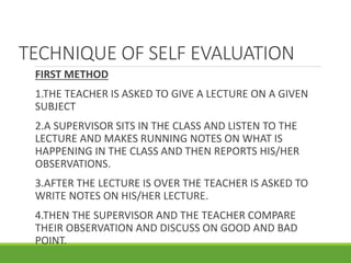 TECHNIQUE OF SELF EVALUATION
FIRST METHOD
1.THE TEACHER IS ASKED TO GIVE A LECTURE ON A GIVEN
SUBJECT
2.A SUPERVISOR SITS IN THE CLASS AND LISTEN TO THE
LECTURE AND MAKES RUNNING NOTES ON WHAT IS
HAPPENING IN THE CLASS AND THEN REPORTS HIS/HER
OBSERVATIONS.
3.AFTER THE LECTURE IS OVER THE TEACHER IS ASKED TO
WRITE NOTES ON HIS/HER LECTURE.
4.THEN THE SUPERVISOR AND THE TEACHER COMPARE
THEIR OBSERVATION AND DISCUSS ON GOOD AND BAD
POINT.
 