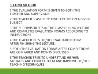 SECOND METHOD
1.THE EVALUATION FORM IS GIVEN TO BOTH THE
TEACHER AND SUPERVISOR.
2.THE TEACHER IS ASKED TO GIVE LECTURE ON A GIVEN
SUBJECT
3.THE SUPERVISOR SITS IN THE CLASS DURING LECTURE
AND COMPLETES EVALUATION FORMS ACCORDING TO
INSTRUCTIONS
4.THE TEACHER FILLS HIS/HER EVALUATION FORM
AFTER FINISHING THE LECTURE.
5.BOTH THE EVALUATION FORMS AFTER COMPLETIONS
ARE COMPARED AND POINTS DISCUSSED.
6.THE TEACHER TRIES TO UNDERSTAND HIS/HER
MISTAKES AND CORRECT THEM AND IMPROVE HIS/HER
TEACHING TECHNIQUES
 