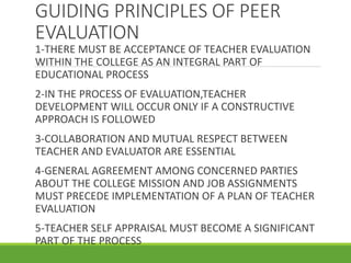 GUIDING PRINCIPLES OF PEER
EVALUATION
1-THERE MUST BE ACCEPTANCE OF TEACHER EVALUATION
WITHIN THE COLLEGE AS AN INTEGRAL PART OF
EDUCATIONAL PROCESS
2-IN THE PROCESS OF EVALUATION,TEACHER
DEVELOPMENT WILL OCCUR ONLY IF A CONSTRUCTIVE
APPROACH IS FOLLOWED
3-COLLABORATION AND MUTUAL RESPECT BETWEEN
TEACHER AND EVALUATOR ARE ESSENTIAL
4-GENERAL AGREEMENT AMONG CONCERNED PARTIES
ABOUT THE COLLEGE MISSION AND JOB ASSIGNMENTS
MUST PRECEDE IMPLEMENTATION OF A PLAN OF TEACHER
EVALUATION
5-TEACHER SELF APPRAISAL MUST BECOME A SIGNIFICANT
PART OF THE PROCESS
 