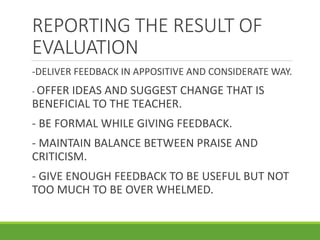 REPORTING THE RESULT OF
EVALUATION
-DELIVER FEEDBACK IN APPOSITIVE AND CONSIDERATE WAY.
- OFFER IDEAS AND SUGGEST CHANGE THAT IS
BENEFICIAL TO THE TEACHER.
- BE FORMAL WHILE GIVING FEEDBACK.
- MAINTAIN BALANCE BETWEEN PRAISE AND
CRITICISM.
- GIVE ENOUGH FEEDBACK TO BE USEFUL BUT NOT
TOO MUCH TO BE OVER WHELMED.
 