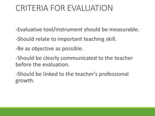 CRITERIA FOR EVALUATION
-Evaluative tool/instrument should be measurable.
-Should relate to important teaching skill.
-Be as objective as possible.
-Should be clearly communicated to the teacher
before the evaluation.
-Should be linked to the teacher’s professional
growth.
 