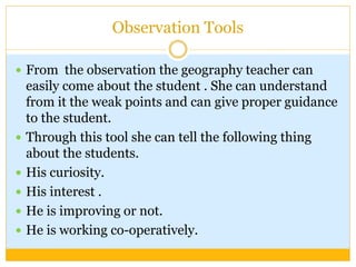 Observation Tools
 From the observation the geography teacher can
easily come about the student . She can understand
from it the weak points and can give proper guidance
to the student.
 Through this tool she can tell the following thing
about the students.
 His curiosity.
 His interest .
 He is improving or not.
 He is working co-operatively.
 
