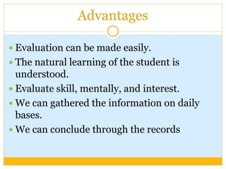 Advantages
 Evaluation can be made easily.
 The natural learning of the student is
understood.
 Evaluate skill, mentally, and interest.
 We can gathered the information on daily
bases.
 We can conclude through the records
 