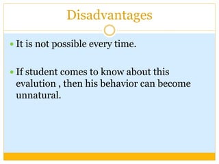 Disadvantages
 It is not possible every time.
 If student comes to know about this
evalution , then his behavior can become
unnatural.
 