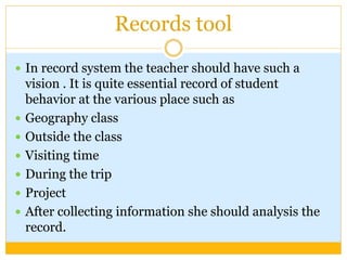 Records tool
 In record system the teacher should have such a
vision . It is quite essential record of student
behavior at the various place such as
 Geography class
 Outside the class
 Visiting time
 During the trip
 Project
 After collecting information she should analysis the
record.
 