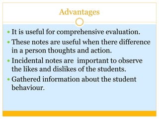 Advantages
 It is useful for comprehensive evaluation.
 These notes are useful when there difference
in a person thoughts and action.
 Incidental notes are important to observe
the likes and dislikes of the students.
 Gathered information about the student
behaviour.
 