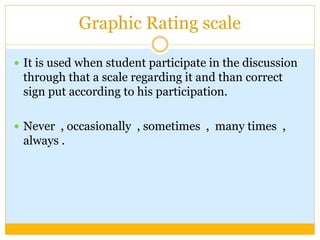 Graphic Rating scale
 It is used when student participate in the discussion
through that a scale regarding it and than correct
sign put according to his participation.
 Never , occasionally , sometimes , many times ,
always .
 