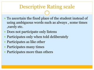 Descriptive Rating scale
 To ascertain the fixed place of the student instead of
using ambiguous words such as always , some times
,rarely etc.
 Does not participate only listens
 Participates only when told deliberately
 Participates as like other
 Participates many times
 Participates more than others
 