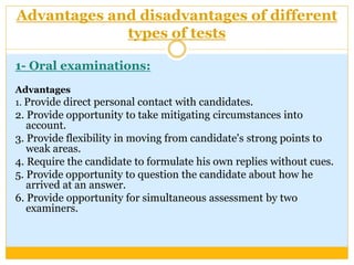 Advantages and disadvantages of different
types of tests
1- Oral examinations:
Advantages
1. Provide direct personal contact with candidates.
2. Provide opportunity to take mitigating circumstances into
account.
3. Provide flexibility in moving from candidate's strong points to
weak areas.
4. Require the candidate to formulate his own replies without cues.
5. Provide opportunity to question the candidate about how he
arrived at an answer.
6. Provide opportunity for simultaneous assessment by two
examiners.
 