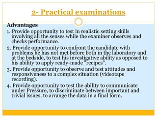 2- Practical examinations
Advantages
1. Provide opportunity to test in realistic setting skills
involving all the senses while the examiner observes and
checks performance.
2. Provide opportunity to confront the candidate with
problems he has not met before both in the laboratory and
at the bedside, to test his investigative ability as opposed to
his ability to apply ready-made "recipes".
3. Provide opportunity to observe and test attitudes and
responsiveness to a complex situation (videotape
recording).
4. Provide opportunity to test the ability to communicate
under Pressure, to discriminate between important and
trivial issues, to arrange the data in a final form.
 
