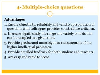 4- Multiple-choice questions
Advantages
1. Ensure objectivity, reliability and validity; preparation of
questions with colleagues provides constructive criticism.
2. Increase significantly the range and variety of facts that
can be sampled in a given time.
3. Provide precise and unambiguous measurement of the
higher intellectual processes.
4. Provide detailed feedback for both student and teachers.
5. Are easy and rapid to score.
 