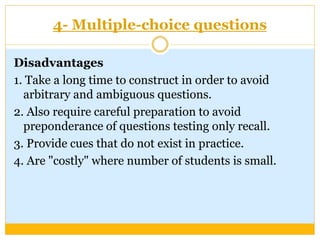 4- Multiple-choice questions
Disadvantages
1. Take a long time to construct in order to avoid
arbitrary and ambiguous questions.
2. Also require careful preparation to avoid
preponderance of questions testing only recall.
3. Provide cues that do not exist in practice.
4. Are "costly" where number of students is small.
 