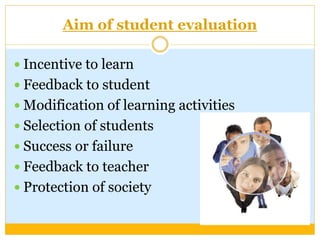 Aim of student evaluation
 Incentive to learn
 Feedback to student
 Modification of learning activities
 Selection of students
 Success or failure
 Feedback to teacher
 Protection of society
 