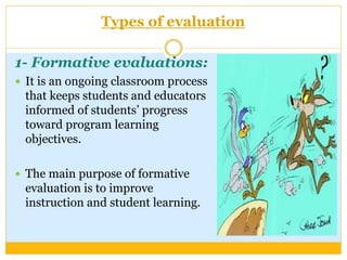 Types of evaluation
1- Formative evaluations:
 It is an ongoing classroom process
that keeps students and educators
informed of students’ progress
toward program learning
objectives.
 The main purpose of formative
evaluation is to improve
instruction and student learning.
 