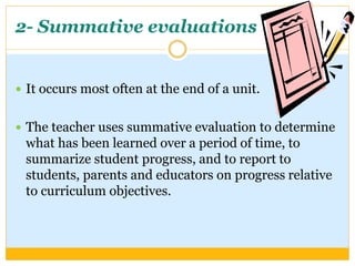 2- Summative evaluations
 It occurs most often at the end of a unit.
 The teacher uses summative evaluation to determine
what has been learned over a period of time, to
summarize student progress, and to report to
students, parents and educators on progress relative
to curriculum objectives.
 