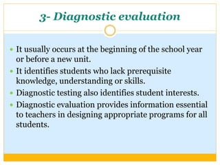 3- Diagnostic evaluation
 It usually occurs at the beginning of the school year
or before a new unit.
 It identifies students who lack prerequisite
knowledge, understanding or skills.
 Diagnostic testing also identifies student interests.
 Diagnostic evaluation provides information essential
to teachers in designing appropriate programs for all
students.
 