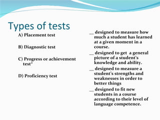 Types of tests A) Placement test B) Diagnostic test C) Progress or achievement test* D) Proficiency test __  designed to measure how much a student has learned at a given moment in a course. __ designed to get  a general picture of a student’s knowledge and ability. __ designed to measure a student’s strengths and weaknesses in order to better things __ designed to fit new students in a course according to their level of language competence. 