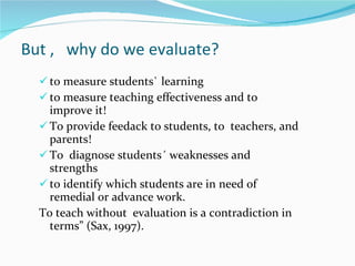 But ,  why do we evaluate? to measure students` learning to measure teaching effectiveness and to improve it! To provide feedack to students, to  teachers, and parents! To  diagnose  students´ weaknesses and strengths to identify which students are in need of remedial or advance work. To teach without  evaluation is a contradiction in terms” (Sax, 1997). 