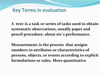 Key Terms in evaluation A  test: is a task or series of tasks used to obtain systematic observations, usually paper and pencil procedure, about sts´s performance. Measurement: is the process  that assigns numbers to attributes or characteristics of persons, objects, or events according to explicit formulations or rules. More quantitative 