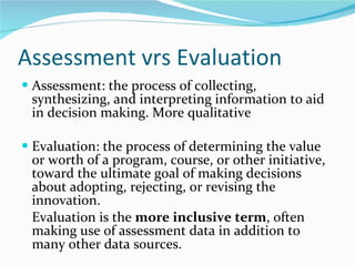 Assessment vrs Evaluation Assessment: the process of collecting, synthesizing, and interpreting information to aid in decision making. More qualitative Evaluation: the process of determining the value or worth of a program, course, or other initiative, toward the ultimate goal of making decisions about adopting, rejecting, or revising the innovation.  Evaluation is the  more inclusive term , often making use of assessment data in addition to many other data sources.  