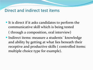 Direct and indirect test items It is direct if it asks candidates to perform the communicative skill which is being tested  ( through a composition, oral interview) Indirect items: measure a students´ knowledge and ability by getting at what lies beneath their receptive and productive skills ( controlled items: multiple choice type for example). 