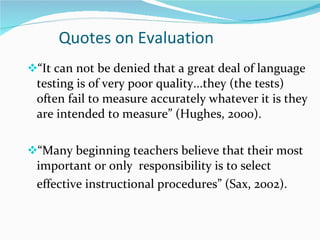 Quotes on Evaluation “ It can not be denied that a great deal of language testing is of very poor quality...they (the tests) often fail to measure accurately whatever it is they are intended to measure” (Hughes, 2000). “ Many beginning teachers believe that their most important or only  responsibility is to select effective instructional procedures” (Sax, 2002).  