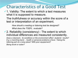 Characteristics of a Good Test 1. Validity: The extent to which a test measures what it is supposed to measure. The truthfulness or accuracy within the score of a test or interpretation of an experiment. How should a reading or listening test be designed? What does the TOEFL  evaluate? 2. Reliability (consistency) : The extent to which  individual differences are measured consistently.  Does a clasroom,  its conditions or the environment affect  students` results?  E.g: a marching band… health or personal problems:a fever. Taking the listening part at a noisy place? With poor equipement? Being drunk or sober? 