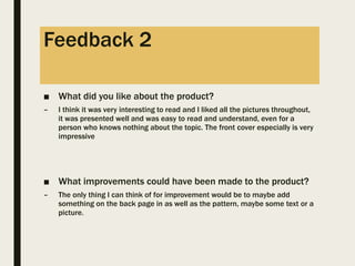 Feedback 2
■ What did you like about the product?
– I think it was very interesting to read and I liked all the pictures throughout,
it was presented well and was easy to read and understand, even for a
person who knows nothing about the topic. The front cover especially is very
impressive
■ What improvements could have been made to the product?
– The only thing I can think of for improvement would be to maybe add
something on the back page in as well as the pattern, maybe some text or a
picture.
 