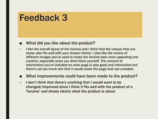 Feedback 3
■ What did you like about the product?
– I like the overall layout of the fanzine and I think that the colours that you
chose also fits well with your chosen theme. I also like the variety of
different images you've used to make the fanzine look more appealing and
creative, especially since you drew them yourself. The amount of
information you've included on each page is also good and informative but
there's not too much text that it would make the page look too crowded.
■ What improvements could have been made to the product?
– I don't think that there's anything that I would want to be
changed/improved since I think it fits well with the product of a
'fanzine' and shows clearly what the product is about.
 