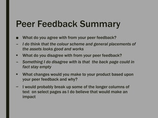 Peer Feedback Summary
■ What do you agree with from your peer feedback?
– I do think that the colour scheme and general placements of
the assets looks good and works
 What do you disagree with from your peer feedback?
– Something I do disagree with is that the back page could in
fact stay empty
 What changes would you make to your product based upon
your peer feedback and why?
− I would probably break up some of the longer columns of
text on select pages as I do believe that would make an
impact
 