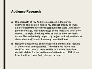 Audience Research
■ One strength of my Audience research is the survey
segment. This section helped my product greatly as I was
able to determine who my target audience were ,in terms of
gender and age, their knowledge of the topic; and what they
wanted the style of writing to be as well as their aesthetic
tastes. This collectively helped my project as it allowed me to
streamline and/ or eliminate any potential ideas.
■ However a weakness of my research is the first half looking
at the various demographics. There isn’t too much that
could’ve been done to improve this as there is literally no
statistical data for the audience of a film from 1954 either
from the time it was first released or now.
 