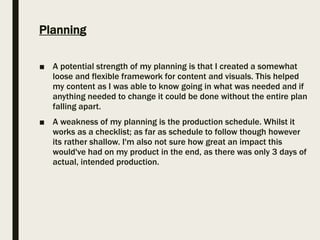 Planning
■ A potential strength of my planning is that I created a somewhat
loose and flexible framework for content and visuals. This helped
my content as I was able to know going in what was needed and if
anything needed to change it could be done without the entire plan
falling apart.
■ A weakness of my planning is the production schedule. Whilst it
works as a checklist; as far as schedule to follow though however
its rather shallow. I'm also not sure how great an impact this
would've had on my product in the end, as there was only 3 days of
actual, intended production.
 