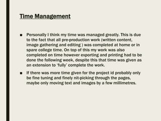 Time Management
■ Personally I think my time was managed greatly. This is due
to the fact that all pre-production work (written content,
image gathering and editing ) was completed at home or in
spare college time. On top of this my work was also
completed on time however exporting and printing had to be
done the following week, despite this that time was given as
an extension to ‘fully’ complete the work.
■ If there was more time given for the project id probably only
be fine tuning and finely nit-picking through the pages,
maybe only moving text and images by a few millimetres.
 