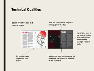Technical Qualities
Both have titles and a 2
column layout
Both are split with an art piece
taking up half the dps
My fanzine uses a drop capital on
every new paragraph as opposed
to the examples
My fanzine has a
larger font size
overall
My fanzine uses a
low opacity texture
as a background,
where as the
example keeps it
plain
 