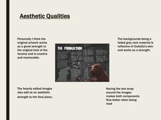 Aesthetic Qualities
The backgrounds being a
faded grey rock material is
reflective of Godzilla's skin
and works as a strength.
Personally I think the
original artwork works
as a great strength to
the original look of the
fanzine and is creative
and memorable.
The heavily edited images
also add as an aesthetic
strength to the final piece.
Having the text wrap
around the images
makes both components
flow better when being
read
 