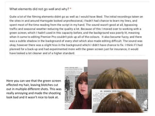Here you can see that the green screen
effected my hair, leaving blotches cut
out in multiple different shots. This was
really annoying and made the shooting
look bad and it wasn’t nice to look at.
 