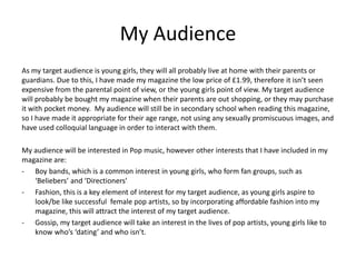 My Audience
As my target audience is young girls, they will all probably live at home with their parents or
guardians. Due to this, I have made my magazine the low price of £1.99, therefore it isn’t seen
expensive from the parental point of view, or the young girls point of view. My target audience
will probably be bought my magazine when their parents are out shopping, or they may purchase
it with pocket money. My audience will still be in secondary school when reading this magazine,
so I have made it appropriate for their age range, not using any sexually promiscuous images, and
have used colloquial language in order to interact with them.
My audience will be interested in Pop music, however other interests that I have included in my
magazine are:
- Boy bands, which is a common interest in young girls, who form fan groups, such as
‘Beliebers’ and ‘Directioners’
- Fashion, this is a key element of interest for my target audience, as young girls aspire to
look/be like successful female pop artists, so by incorporating affordable fashion into my
magazine, this will attract the interest of my target audience.
- Gossip, my target audience will take an interest in the lives of pop artists, young girls like to
know who’s ‘dating’ and who isn’t.
 