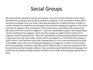 Social Groups
My media product represents the Pop social group. I have done this by creating an artist who is
aspirational to young girls who would be reading my magazine, I have presented a female who is
successful and happy in her own body, I have also portrayed her as sweet and loyal, in order to
create a suitable role models for the young girls who would be reading my magazine. I have made
sure that my magazine sticks to the genre, which is Pop music, so therefore only using current
Pop artists within the content of magazine… I have also represented my genre, by incorporating it
into the masthead of my magazine, which will allow people an insight into the content of my
magazine, just by reading the title. I have also represented my social group (young girls interested
in pop music) by using a pink colour scheme within my magazine, as I think that pink connotes a
‘girlish’ theme, I also feel that I have used it appropriately, as it isn’t over bearing and the writing
is still legible. I have used a lot of colloquial language in my magazine, in order to communicate
with my social group, I have also used slang such as OMG and LOL, as these are phrases that will
be commonly used by my target audience, I have avoided using formal/intellectual language, that
could leave my audience feeling confused, therefore I have made all the language appropriate to
them.
 