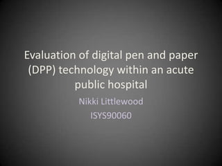 Evaluation of digital pen and paper
(DPP) technology within an acute
public hospital
Nikki Littlewood
ISYS90060
 