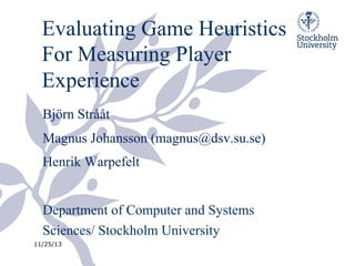 Evaluating Game Heuristics
For Measuring Player
Experience
Björn Strååt
Magnus Johansson (magnus@dsv.su.se)
Henrik Warpefelt
Department of Computer and Systems
Sciences/ Stockholm University
11/25/13

 
