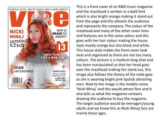 This is a front cover of an R&B music magazine
and the masthead is written in a bold font
which is also bright orange making it stand out
from the page and this attracts the audience
and represents the company. The colour of the
masthead and many of the other cover lines
and features are in the same colour and this
goes with her hair colour making the house
style mostly orange but also black and white.
This house style makes the front cover look
neat and organised as there are not too many
colours. The picture is a medium long shot and
has been manipulated so that her head goes
over the masthead making her stand out, this
image also follows the theory of the male gaze
as she is wearing bright pink lipstick attracting
men. Next to the image is the models name
‘Nicki Minaj’ and this would attract fans and it
also tells us what the magazine contains
drawing the audience to buy the magazine.
The target audience would be teenagers/young
adults and we know this as Nicki Minaj fans are
mainly these ages.
 