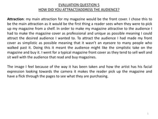 EVALUATION QUESTION 5
HOW DID YOU ATTRACT/ADDRESS THE AUDIENCE?
Attraction: my main attraction for my magazine would be the front cover. I chose this to
be the main attraction as it would be the first thing a reader sees when they were to pick
up my magazine from a shelf. In order to make my magazine attractive to the audience I
had to make the magazine cover as professional and unique as possible meaning I could
attract the desired audience I wanted to. To attract the audience I had made my front
cover as simplistic as possible meaning that it wasn’t an eyesore to many people who
walked past it. Doing this it meant the audience might like the simplistic take on the
magazine and buy it. I went for a typical magazine front cover as they tend to sell well and
sit well with the audience that read and buy magazines.
The image I feel because of the way it has been taken and how the artist has his facial
expression looking towards the camera it makes the reader pick up the magazine and
have a flick through the pages to see what they are purchasing.
1
 