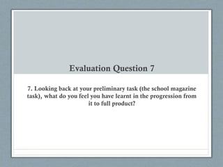 Evaluation Question 7
7. Looking back at your preliminary task (the school magazine
task), what do you feel you have learnt in the progression from
it to full product?
 