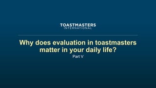 Why does evaluation in toastmasters
matter in your daily life?
Part V
 