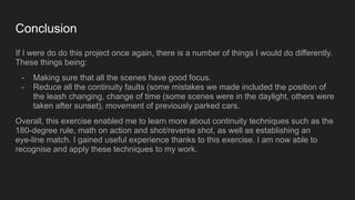 Conclusion
If I were do do this project once again, there is a number of things I would do differently.
These things being:
- Making sure that all the scenes have good focus.
- Reduce all the continuity faults (some mistakes we made included the position of
the leash changing, change of time (some scenes were in the daylight, others were
taken after sunset), movement of previously parked cars.
Overall, this exercise enabled me to learn more about continuity techniques such as the
180-degree rule, math on action and shot/reverse shot, as well as establishing an
eye-line match. I gained useful experience thanks to this exercise. I am now able to
recognise and apply these techniques to my work.
 